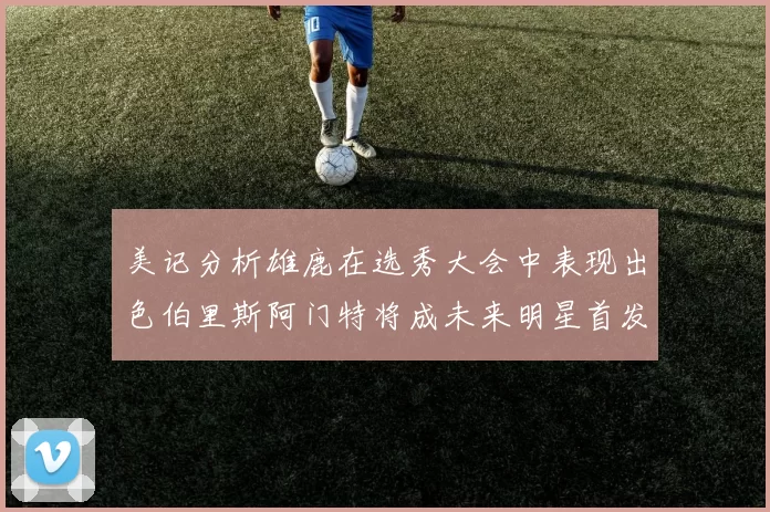 美记分析雄鹿在选秀大会中表现出色伯里斯阿门特将成未来明星首发