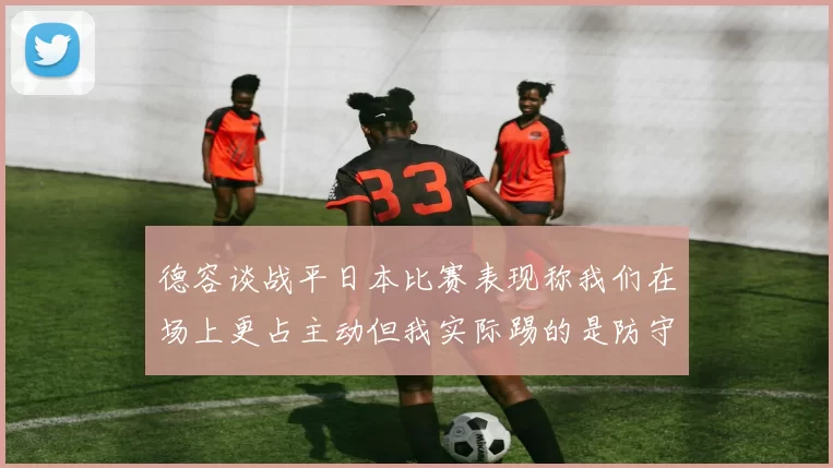 德容谈战平日本比赛表现称我们在场上更占主动但我实际踢的是防守位置