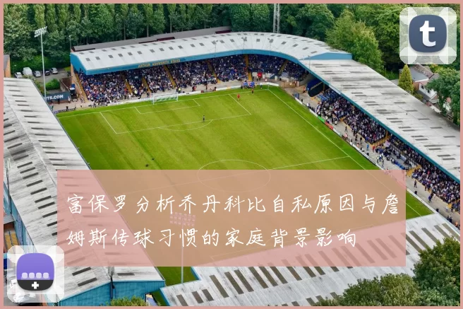 富保罗分析乔丹科比自私原因与詹姆斯传球习惯的家庭背景影响