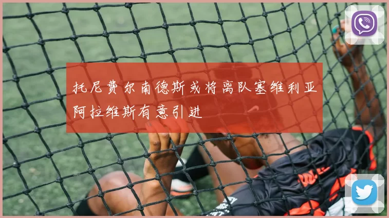 托尼费尔南德斯或将离队塞维利亚阿拉维斯有意引进