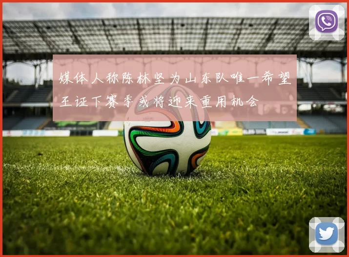 媒体人称陈林坚为山东队唯一希望王证下赛季或将迎来重用机会