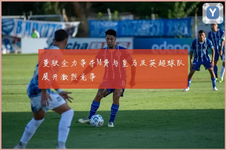 曼联全力争夺M费与皇马及英超球队展开激烈竞争
