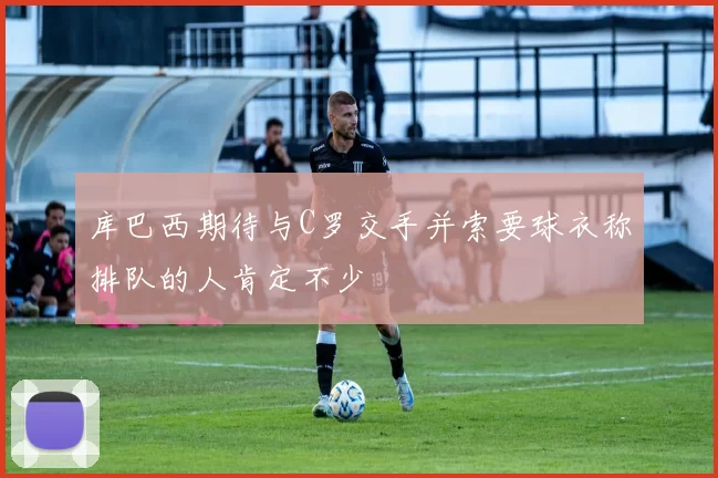 库巴西期待与C罗交手并索要球衣称排队的人肯定不少