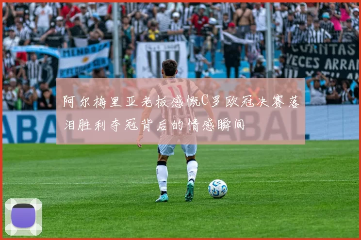 阿尔梅里亚老板感慨C罗欧冠决赛落泪胜利夺冠背后的情感瞬间