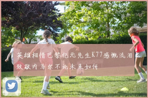 英雄相惜巴黎亿元先生K77感慨流泪致敬内马尔不论未来如何