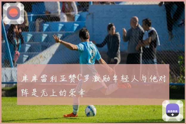 库库雷利亚赞C罗激励年轻人与他对阵是无上的荣幸