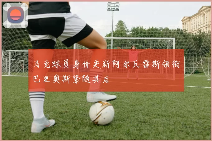 马竞球员身价更新阿尔瓦雷斯领衔巴里奥斯紧随其后