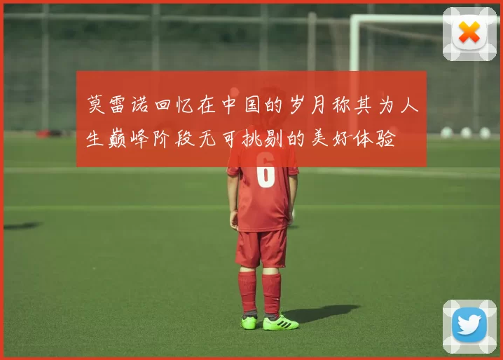 莫雷诺回忆在中国的岁月称其为人生巅峰阶段无可挑剔的美好体验