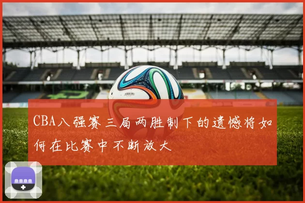 CBA八强赛三局两胜制下的遗憾将如何在比赛中不断放大