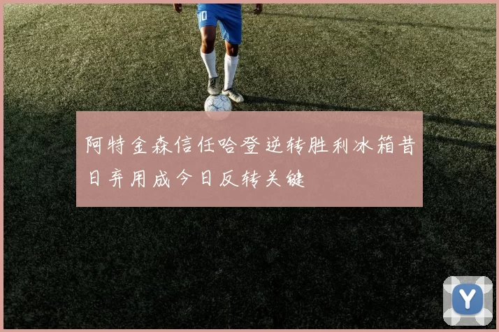 阿特金森信任哈登逆转胜利冰箱昔日弃用成今日反转关键