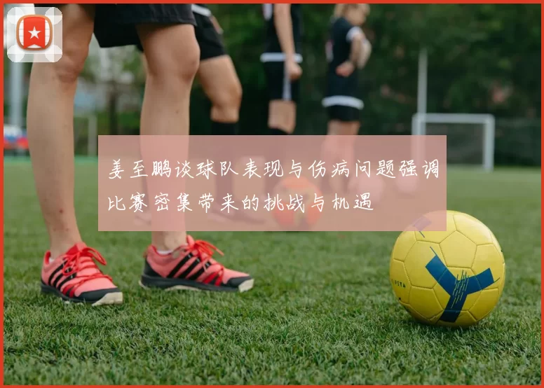 姜至鹏谈球队表现与伤病问题强调比赛密集带来的挑战与机遇