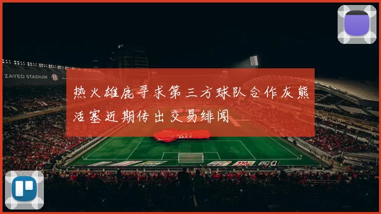 热火雄鹿寻求第三方球队合作灰熊活塞近期传出交易绯闻
