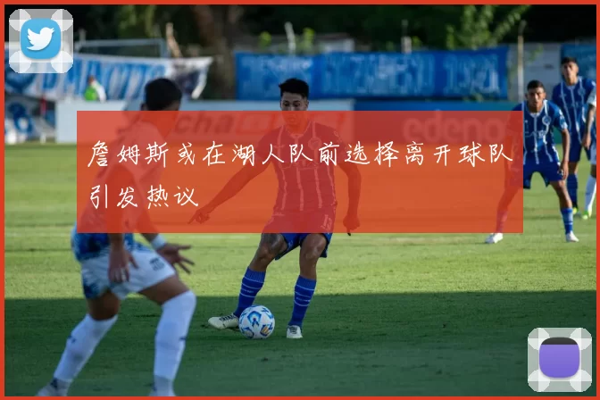 詹姆斯或在湖人队前选择离开球队引发热议