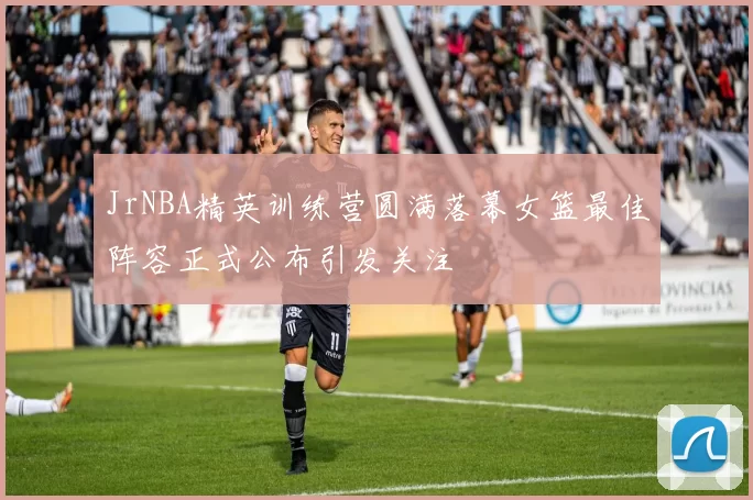JrNBA精英训练营圆满落幕女篮最佳阵容正式公布引发关注